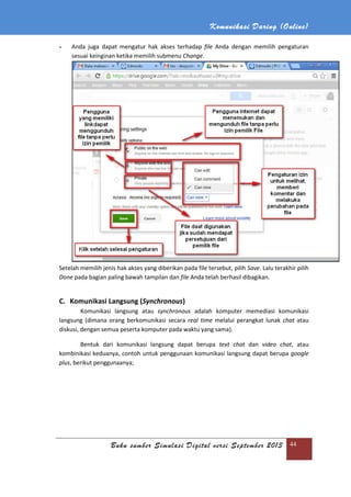 Komunikasi Daring (Online)
Buku sumber Simulasi Digital versi September 2013 44
- Anda juga dapat mengatur hak akses terhadap file Anda dengan memilih pengaturan
sesuai keinginan ketika memilih submenu Change.
Setelah memilih jenis hak akses yang diberikan pada file tersebut, pilih Save. Lalu terakhir pilih
Done pada bagian paling bawah tampilan dan file Anda telah berhasil dibagikan.
C. Komunikasi Langsung (Synchronous)
Komunikasi langsung atau synchronous adalah komputer memediasi komunikasi
langsung (dimana orang berkomunikasi secara real time melalui perangkat lunak chat atau
diskusi, dengan semua peserta komputer pada waktu yang sama).
Bentuk dari komunikasi langsung dapat berupa text chat dan video chat, atau
kombinikasi keduanya, contoh untuk penggunaan komunikasi langsung dapat berupa google
plus, berikut penggunaanya;
 
