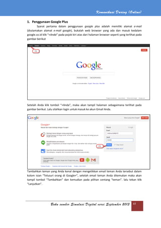 Komunikasi Daring (Online)
Buku sumber Simulasi Digital versi September 2013 45
1. Penggunaan Google Plus
Syarat pertama dalam penggunaan google plus adalah memiliki alamat e-mail
(diutamakan alamat e-mail google), bukalah web browser yang ada dan masuk kedalam
google.co.id klik “+Anda” pada pojok kiri atas dari halaman browser seperti yang terlihat pada
gambar berikut
Setelah Anda klik tombol “+Anda”, maka akan tampil halaman sebagaimana terlihat pada
gambar berikut. Lalu silahkan login untuk masuk ke akun Gmail Anda.
Tambahkan teman yang Anda kenal dengan mengetikkan email teman Anda tersebut dalam
kolom isian “Telusuri orang di Google+”, setelah email teman Anda ditemukan maka akan
tampil tombol “Tambahkan” dan kemudian pada pilihan centang “teman”. lalu tekan klik
“Lanjutkan”.
 