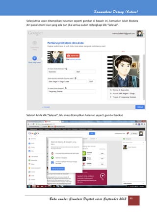 Komunikasi Daring (Online)
Buku sumber Simulasi Digital versi September 2013 48
Selanjutnya akan ditampilkan halaman seperti gambar di bawah ini, kemudian isilah Biodata
diri pada kolom isian yang ada dan jika semua sudah terlengkapi klik “Selesai”.
Setelah Anda klik “Selesai”, lalu akan ditampilkan halaman seperti gambar berikut
 