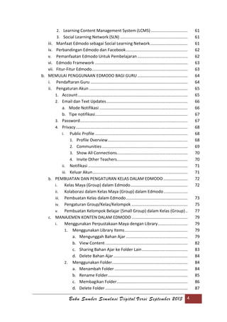 Buku Sumber Simulasi Digital Versi September 2013 4
2. Learning Content Management System (LCMS) ................................ 61
3. Social Learning Network (SLN) ........................................................... 61
iii. Manfaat Edmodo sebagai Social Learning Network................................. 61
iv. Perbandingan Edmodo dan Facebook...................................................... 62
v. Pemanfaatan Edmodo Untuk Pembelajaran............................................ 62
vi. Edmodo Framework ................................................................................. 63
vii. Fitur-Fitur Edmodo.................................................................................... 63
b. MEMULAI PENGGUNAAN EDMODO BAGI GURU............................................ 64
i. Pendaftaran Guru ..................................................................................... 64
ii. Pengaturan Akun ...................................................................................... 65
1. Account................................................................................................ 65
2. Email dan Text Updates....................................................................... 66
a. Mode Notifikasi ............................................................................. 66
b. Tipe notifikasi................................................................................. 67
3. Password.............................................................................................. 67
4. Privacy.................................................................................................. 68
i. Public Profile ................................................................................. 68
1. Profile Overview...................................................................... 68
2. Communities........................................................................... 69
3. Show All Connections.............................................................. 70
4. Invite Other Teachers.............................................................. 70
ii. Notifikasi ....................................................................................... 71
iii. Keluar Akun................................................................................... 71
b. PEMBUATAN DAN PENGATURAN KELAS DALAM EDMODO ..................... 72
i. Kelas Maya (Group) dalam Edmodo.................................................. 72
ii. Kolaborasi dalam Kelas Maya (Group) dalam Edmodo..................... 7
iii. Pembuatan Kelas dalam Edmodo...................................................... 73
iv. Pengaturan Group/Kelas/Kelompok ................................................. 75
v. Pembuatan Kelompok Belajar (Small Group) dalam Kelas (Group).. 77
c. MANAJEMEN KONTEN DALAM EDMODO ................................................. 79
i. Menggunakan Perpustakaan Maya dengan Library.......................... 79
1. Menggunakan Library Items....................................................... 79
a. Mengunggah Bahan Ajar ...................................................... 79
b. View Content ........................................................................ 82
c. Sharing Bahan Ajar ke Folder Lain........................................ 83
d. Delete Bahan Ajar................................................................. 84
2. Menggunakan Folder.................................................................. 84
a. Menambah Folder ................................................................ 84
b. Rename Folder...................................................................... 85
c. Membagikan Folder.............................................................. 86
d. Delete Folder ........................................................................ 87
 