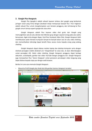 Komunikasi Daring (Online)
Buku sumber Simulasi Digital versi September 2013 49
2. Google Plus Hangouts
Google Plus (google+) adalah sebuah layanan terbaru dari google yang berbentuk
jaringan sosial yang mirip dengan facebook tetapi mempunyai banyak fitur. Fitur lingkaran
adalah sebuah fitur untuk mengelompokan user kenalan pengguna, dan terhubung ke fitur
google umum lainnya seperti google doc atau drive.
Google Hangouts adalah fitur layanan video chat gratis dari Google yang
memungkinkan satu ke satu obrolan dan Obrolan grup dengan sepuluh orang pada satu waktu
bersamaan. Agak mirip dengan Skype, FaceTime Facebook Video Chat, Google Hangouts lebih
memfokuskan pada interaksi kumpulan banyak ke banyak bukan satu ke satu video chatting,
dan memanfaatkan teknologi dapat beralih fokus secara mulus kepada orang yang sedang
chatting.
Google Hangouts dapat diakses melalui laptop dan desktop komputer serta dengan
Android perangkat mobile (Android v2.3 ‘Gingerbread’ ke atas) dan, di akan dikembangkan
untuk perangkat iOS. Selain video chatting, Google Hangouts pengguna dapat berbagi
dokumen, scratchpads, gambar dan video YouTube dengan pengguna lain. Google Hangouts
juga menawarkan fitur ‘Siaran Hangouts’ untuk penyiaran percakapan video langsung yang
dapat diakses kepada siapa pun dengan web browser.
Berikut ini cara-cara memulai Google Hangouts :
- Masuk ke Profil Google plus Anda lalu klik gambar kamera hangouts tersebut
 