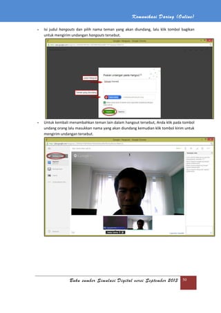 Komunikasi Daring (Online)
Buku sumber Simulasi Digital versi September 2013 50
- Isi judul hangouts dan pilih nama teman yang akan diundang, lalu klik tombol bagikan
untuk mengirim undangan hangouts tersebut.
- Untuk kembali menambahkan teman lain dalam hangout tersebut, Anda klik pada tombol
undang orang lalu masukkan nama yang akan diundang kemudian klik tombol kirim untuk
mengirim undangan tersebut.
 