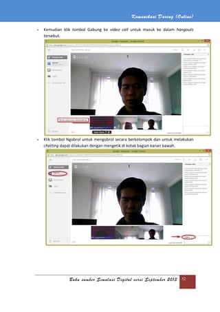 Komunikasi Daring (Online)
Buku sumber Simulasi Digital versi September 2013 52
- Kemudian klik tombol Gabung ke video call untuk masuk ke dalam hangouts
tersebut.
- Klik tombol Ngobrol untuk mengobrol secara berkelompok dan untuk melakukan
chatting dapat dilakukan dengan mengetik di kotak bagian kanan bawah.
 