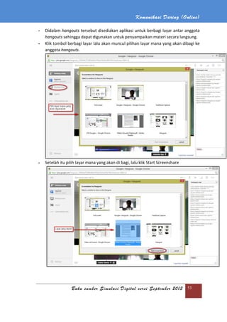 Komunikasi Daring (Online)
Buku sumber Simulasi Digital versi September 2013 53
- Didalam hangouts tersebut disediakan aplikasi untuk berbagi layar antar anggota
hangouts sehingga dapat digunakan untuk penyampaikan materi secara langsung.
- Klik tombol berbagi layar lalu akan muncul pilihan layar mana yang akan dibagi ke
anggota hangouts.
- Setelah itu pilih layar mana yang akan di bagi, lalu klik Start Screenshare
 