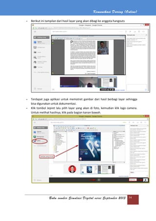 Komunikasi Daring (Online)
Buku sumber Simulasi Digital versi September 2013 54
- Berikut ini tampilan dari hasil layar yang akan dibagi ke anggota hangouts
- Terdapat juga aplikasi untuk memotret gambar dari hasil berbagi layar sehingga
bisa digunakan untuk dokumentasi.
- Klik tombol Jepret lalu pilih layar yang akan di foto, kemudian klik logo camera.
Untuk melihat hasilnya, klik pada bagian kanan bawah.
 