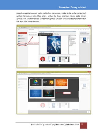 Komunikasi Daring (Online)
Buku sumber Simulasi Digital versi September 2013 55
Apabila anggota hangout ingin melakukan persentasi, maka Anda perlu mengunduh
aplikasi tambahan yaitu Slide share. Untuk itu, Anda arahkan mouse pada tulisan
aplikasi lain, lalu klik tombol tambahkan aplikasi lalu cari aplikasi slide share kemudian
klik ikon slide share tersebut.
 