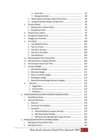 Buku Sumber Simulasi Digital Versi September 2013 5
e. Favourites ............................................................................. 87
f. Mengelola Folder.................................................................. 88
3. Menampilkan Postingan (Attached to Post) .............................. 89
4. Integrasi Edmodo dengan Google Drive..................................... 89
ii. Catatan (Note) ................................................................................... 93
1. Mengirimkan catatan (Note) ....................................................... 93
2. Pengelolaan Note ........................................................................ 94
iii. Pengumuman (Alert) ......................................................................... 95
iv. Penugasan (Assignment) ................................................................... 96
v. Penggunaan Annotate....................................................................... 97
vi. Kuis (Quiz).......................................................................................... 100
1. Tipe Multiple Choice.................................................................... 101
2. Tipe True False............................................................................. 103
3. Tipe Short Answers...................................................................... 103
4. Tipe Fill In The Blank.................................................................... 104
5. Tipe Matching.............................................................................. 104
vii. Memanfaatkan fitur Poling (Poll) ...................................................... 107
viii. Edmodo Planner sebagai Kalender.................................................... 108
ix. Pemanfaatan Search dan Filter ......................................................... 110
x. Lencana (Badge) ................................................................................ 110
1. Memberikan Badge ..................................................................... 111
2. Membuat Badge .......................................................................... 111
3. Share or Unshare Badge.............................................................. 112
4. Menghapus Badge....................................................................... 113
5. Manarik Kembali Badge (Revoke a Badge).................................. 113
xi. Discover........................................................................................... 114
1. Suggestions................................................................................ 114
2. Communities ............................................................................. 114
3. Publishers .................................................................................. 115
d. PENGGUNAAN KELAS MAYA EDMODO SEBAGAI SISWA........................... 116
i. Pendaftaran Siswa ............................................................................. 116
ii. Setting Profil Siswa ............................................................................ 118
1. Account........................................................................................ 118
2. Email dan Text Updates............................................................... 119
3. Password...................................................................................... 119
iii. Mulai beraktivitas dengan Edmodo .................................... 119
iv. Membaca Materi Belajar..................................................... 121
v. Membaca dan Mengerjakan Tugas dan Kuis....................... 122
e. PENGELOLAAN AKTIFITAS PEMBELAJARAN............................................... 126
i. Manajemen Siswa dalam Kelas ......................................................... 126
ii. Manajemen Guru............................................................................... 127
 