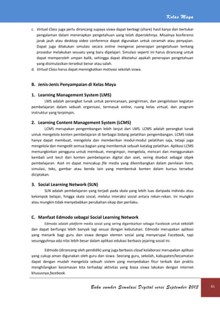 Kelas Maya
Buku sumber Simulasi Digital versi September 2013 61
c. Virtual Class juga perlu dirancang supaya siswa dapat berbagi (share) hasil karya dan bertukar
pengalaman dalam menerapkan pengetahuan yang telah diperolehnya. Misalnya konferensi
jarak jauh atau desktop video conference dapat digunakan untuk ceramah atau penyajian.
Dapat juga dilakukan simulasi secara online mengenai penerapan pengetahuan tentang
prosedur melakukan sesuatu yang baru dipelajari. Simulasi seperti ini harus dirancang untuk
dapat memperoleh umpan balik, sehingga dapat diketahui apakah penerapan pengetahuan
yang disimulasikan tersebut benar atau salah.
d. Virtual Class harus dapat meningkatkan motivasi sekolah siswa.
B. Jenis-Jenis Penyampaian di Kelas Maya
1. Learning Management System (LMS)
LMS adalah perangkat lunak untuk perencanaan, pengiriman, dan pengelolaan kegiatan
pembelajaran dalam sebuah organisasi, termasuk online, ruang kelas virtual, dan program
instruktur yang terpimpin.
2. Learning Content Management System (LCMS)
LCMS merupakan pengembangan lebih lanjut dari LMS. LCMS adalah perangkat lunak
untuk mengelola konten pembelajaran di berbagai bidang pelatihan pengembangan. LCMS tidak
hanya dapat membuat, mengelola dan memberikan modul-modul pelatihan saja, tetapi juga
mengelola dan mengedit semua bagian yang membentuk sebuah katalog pelatihan. Aplikasi LCMS
memungkinkan pengguna untuk membuat, mengimpor, mengelola, mencari dan menggunakan
kembali unit kecil dari konten pembelajaran digital dan aset, sering disebut sebagai objek
pembelajaran. Aset ini dapat mencakup file media yang dikembangkan dalam penilaian item,
simulasi, teks, gambar atau benda lain yang membentuk konten dalam kursus tersebut
diciptakan.
3. Social Learning Network (SLN)
SLN adalah pembelajaran yang terjadi pada skala yang lebih luas daripada individu atau
kelompok belajar, hingga skala sosial, melalui interaksi sosial antara rekan-rekan. Ini mungkin
atau mungkin tidak menyebabkan perubahan sikap dan perilaku.
C. Manfaat Edmodo sebagai Social Learning Network
Edmodo adalah platform media sosial yang sering digambarkan sebagai Facebook untuk sekolah
dan dapat berfungsi lebih banyak lagi sesuai dengan kebutuhan. Edmodo merupakan aplikasi
yang menarik bagi guru dan siswa dengan elemen sosial yang menyerupai Facebook, tapi
sesungguhnya ada nilai lebih besar dalam aplikasi edukasi berbasis jejaring sosial ini.
Edmodo (dirancang oleh pendidik) yang juga berbasis cloud kolaborasi merupakan aplikasi
yang cukup aman digunakan oleh guru dan siswa. Seorang guru, sekolah, kabupaten/kecamatan
dapat dengan mudah mengelola sebuah sistem yang menyediakan fitur terbaik dan praktis
menghilangkan kecemasan kita terhadap aktivitas yang biasa siswa lakukan dengan internet
khususnya facebook.
 