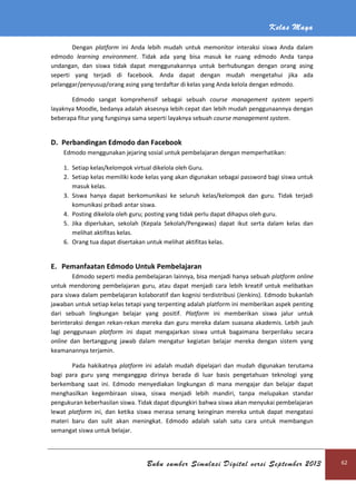 Kelas Maya
Buku sumber Simulasi Digital versi September 2013 62
Dengan platform ini Anda lebih mudah untuk memonitor interaksi siswa Anda dalam
edmodo learning environment. Tidak ada yang bisa masuk ke ruang edmodo Anda tanpa
undangan, dan siswa tidak dapat menggunakannya untuk berhubungan dengan orang asing
seperti yang terjadi di facebook. Anda dapat dengan mudah mengetahui jika ada
pelanggar/penyusup/orang asing yang terdaftar di kelas yang Anda kelola dengan edmodo.
Edmodo sangat komprehensif sebagai sebuah course management system seperti
layaknya Moodle, bedanya adalah aksesnya lebih cepat dan lebih mudah penggunaannya dengan
beberapa fitur yang fungsinya sama seperti layaknya sebuah course management system.
D. Perbandingan Edmodo dan Facebook
Edmodo menggunakan jejaring sosial untuk pembelajaran dengan memperhatikan:
1. Setiap kelas/kelompok virtual dikelola oleh Guru.
2. Setiap kelas memiliki kode kelas yang akan digunakan sebagai password bagi siswa untuk
masuk kelas.
3. Siswa hanya dapat berkomunikasi ke seluruh kelas/kelompok dan guru. Tidak terjadi
komunikasi pribadi antar siswa.
4. Posting dikelola oleh guru; posting yang tidak perlu dapat dihapus oleh guru.
5. Jika diperlukan, sekolah (Kepala Sekolah/Pengawas) dapat ikut serta dalam kelas dan
melihat aktifitas kelas.
6. Orang tua dapat disertakan untuk melihat aktifitas kelas.
E. Pemanfaatan Edmodo Untuk Pembelajaran
Edmodo seperti media pembelajaran lainnya, bisa menjadi hanya sebuah platform online
untuk mendorong pembelajaran guru, atau dapat menjadi cara lebih kreatif untuk melibatkan
para siswa dalam pembelajaran kolaboratif dan kognisi terdistribusi (Jenkins). Edmodo bukanlah
jawaban untuk setiap kelas tetapi yang terpenting adalah platform ini memberikan aspek penting
dari sebuah lingkungan belajar yang positif. Platform ini memberikan siswa jalur untuk
berinteraksi dengan rekan-rekan mereka dan guru mereka dalam suasana akademis. Lebih jauh
lagi penggunaan platform ini dapat mengajarkan siswa untuk bagaimana berperilaku secara
online dan bertanggung jawab dalam mengatur kegiatan belajar mereka dengan sistem yang
keamanannya terjamin.
Pada hakikatnya platform ini adalah mudah dipelajari dan mudah digunakan terutama
bagi para guru yang menganggap dirinya berada di luar basis pengetahuan teknologi yang
berkembang saat ini. Edmodo menyediakan lingkungan di mana mengajar dan belajar dapat
menghasilkan kegembiraan siswa, siswa menjadi lebih mandiri, tanpa melupakan standar
pengukuran keberhasilan siswa. Tidak dapat dipungkiri bahwa siswa akan menyukai pembelajaran
lewat platform ini, dan ketika siswa merasa senang keinginan mereka untuk dapat mengatasi
materi baru dan sulit akan meningkat. Edmodo adalah salah satu cara untuk membangun
semangat siswa untuk belajar.
 