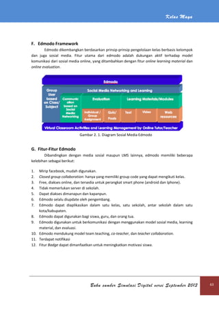 Kelas Maya
Buku sumber Simulasi Digital versi September 2013 63
F. Edmodo Framework
Edmodo dikembangkan berdasarkan prinsip-prinsip pengelolaan kelas berbasis kelompok
dan juga sosial media. Fitur utama dari edmodo adalah dukungan aktif terhadap model
komunikasi dari sosial media online, yang ditambahkan dengan fitur online learning material dan
online evaluation.
Gambar 2. 1. Diagram Sosial Media Edmodo
G. Fitur-Fitur Edmodo
Dibandingkan dengan media sosial maupun LMS lainnya, edmodo memiliki beberapa
kelebihan sebagai berikut:
1. Mirip facebook, mudah digunakan.
2. Closed group collaboration: hanya yang memiliki group code yang dapat mengikuti kelas.
3. Free, diakses online, dan tersedia untuk perangkat smart phone (android dan Iphone).
4. Tidak memerlukan server di sekolah.
5. Dapat diakses dimanapun dan kapanpun.
6. Edmodo selalu diupdate oleh pengembang.
7. Edmodo dapat diaplikasikan dalam satu kelas, satu sekolah, antar sekolah dalam satu
kota/kabupaten.
8. Edmodo dapat digunakan bagi siswa, guru, dan orang tua.
9. Edmodo digunakan untuk berkomunikasi dengan menggunakan model sosial media, learning
material, dan evaluasi.
10. Edmodo mendukung model team teaching, co-teacher, dan teacher collaboration.
11. Terdapat notifikasi
12. Fitur Badge dapat dimanfaatkan untuk meningkatkan motivasi siswa.
 