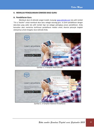 Kelas Maya
Buku sumber Simulasi Digital versi September 2013 64
II. MEMULAI PENGGUNAAN EDMODO BAGI GURU
A. Pendaftaran Guru
Membuat akun di edmodo sangat mudah, kunjungi www.edmodo.com lalu pilih tombol
“I’m a Teacher” untuk membuat akun baru sebagai seorang guru. Isi form pendaftaran dengan
data-data yang valid, lalu pilih tombol Sign Up sebagai pelengkap proses pendaftaran. Anda
kemudian akan menerima konfirmasi pendaftaran melalui email, disertai petunjuk langkah
selanjutnya untuk mengatur akun edmodo Anda.
Gambar 2. 2 Tampilan Awal Edmodo
Gambar 2. 3 Tampilan Halaman Pendaftaran
 