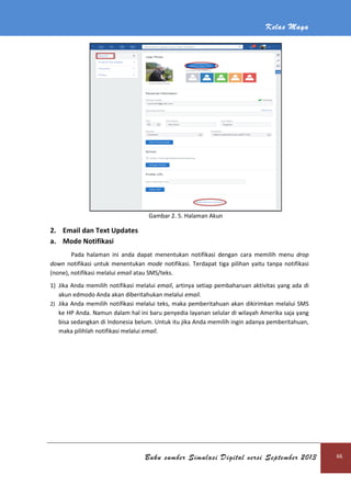 Kelas Maya
Buku sumber Simulasi Digital versi September 2013 66
Gambar 2. 5. Halaman Akun
2. Email dan Text Updates
a. Mode Notifikasi
Pada halaman ini anda dapat menentukan notifikasi dengan cara memilih menu drop
down notifikasi untuk menentukan mode notifikasi. Terdapat tiga pilihan yaitu tanpa notifikasi
(none), notifikasi melalui email atau SMS/teks.
1) Jika Anda memilih notifikasi melalui email, artinya setiap pembaharuan aktivitas yang ada di
akun edmodo Anda akan diberitahukan melalui email.
2) Jika Anda memilih notifikasi melalui teks, maka pemberitahuan akan dikirimkan melalui SMS
ke HP Anda. Namun dalam hal ini baru penyedia layanan selular di wilayah Amerika saja yang
bisa sedangkan di Indonesia belum. Untuk itu jika Anda memilih ingin adanya pemberitahuan,
maka pilihlah notifikasi melalui email.
 