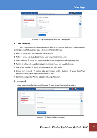 Kelas Maya
Buku sumber Simulasi Digital versi September 2013 67
Gambar 2. 6. Halaman Edit E-mail dan Text Updates
b. Tipe notifikasi
Anda dapat memilih tipe pemberitahuan yang akan diterima dengan cara memberi tanda
centang di kotak terhadap satu atau beberapa pilihan diantaranya:
1) Alerts  setiap ada tanda atau indikasi peringatan
2) Notes  setiap ada anggota dari kelas Anda yang mengirimkan notes
3) Direct message  setiap ada anggota dari kelas Anda yang mengirimkan pesan pribadi
4) Replies  setiap ada anggota kelas yang membalas notes dari anggota lainnya.
5) New group members  setiap ada anggota baru di kelas Anda
6) Group join request  setiap ada permintaan untuk ikutserta di grup kelas/mata
pelajaran/kelompok kerja yang ada di edmodo Anda.
7) Connections requests  setiap ada permintaan pertemanan.
3. Password
Anda dapat mengubah kata sandi (password) anda dengan kata sandi yang baru.
Gambar 2. 7. Halaman Ganti Password
 