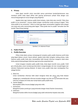 Kelas Maya
Buku sumber Simulasi Digital versi September 2013 68
4. Privacy
Anda dapat memilih untuk mem-blok semua permintaan koneksi/pertemanan atau
membuat profile Anda dapat dilihat oleh jejaring pertemanan pribadi Anda dengan cara
mencentang pengaturan sesuai dengan yang diinginkan.
Apabila Anda ingin halaman publik Anda terbatas, maka Anda akan memilih “Only show
profile to my connection”. Caranya adalah dengan memberikan tanda centang di bagian “Only
show profile to my connection”. Selain itu Anda juga dapat menampilkan tingkatan kelas dengan
cara yang sama yaitu mencentang pada bagian “Show grade level on profile” kemudian dan klik
tombol “Save Privacy Setting”.
Gambar 2. 8. Halaman Privasi
C. Public Profile
1. Profile Overview
Pilihan Anda dalam privacy mempengaruhi tampilan public profile (halaman profil Anda
yang dapat diakses umum). Secara default, apabila Anda tidak mengatur setting privacy, maka
halaman public profile Anda akan menampilkan lebih banyak informasi mengenai rekan-rekan
Anda yang terhubung dengan Anda dan juga komunitas yang Anda ikuti.
Untuk mengatur tampilan public profile Anda, Anda dapat memilih menu profile. Profil
guru dimaksudkan untuk mendukung Anda dalam mengembangkan diri dan menjadi bagian dari
edmodo Professional Learning Network. Di dalam menu profile Anda akan mendapatkan fitur
sebagai berikut:
a. About me,
Untuk memberikan informasi lebih detail mengenai Anda dan peran yang Anda lakukan
sebagai guru, tambahkanlah informasi tersebut dengan cara klik icon kemudian klik save.
Informasi mengenai diri Anda akan tampil dalam public profile Anda.
b. Teacher Badges,
Menampilkan daftar lencana (badge) yang anda miliki.
c. Connections,
Menginformasikan jumlah guru yang terkoneksi dengan Anda (Teacher Connections),
d. Collections
Menginformasikan daftar lencana (badge) yang sudah anda berikan kepada siswa anda.
 