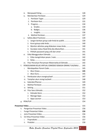Buku Sumber Simulasi Digital Versi September 2013 6
iii. Menjawab Poling............................................................................... 128
iv. Memberikan Penilaian....................................................................... 129
1. Penilaian Tugas........................................................................... 129
2. Penilaian Kuis.............................................................................. 131
3. Progress ...................................................................................... 134
a. Grades................................................................................... 134
b. Badges................................................................................... 136
c. Insights.................................................................................. 136
4. Melihat Penilaian........................................................................ 137
v. Safety (Best Practices) ....................................................................... 139
1. Jangan berikan group code Anda ke publik................................. 139
2. Kunci group code Anda................................................................ 140
3. Monitor aktivitas yang dilakukan siswa Anda ............................. 140
4. Gunakan status Read Only jika dibutuhkan................................. 141
5. Pilihlah password yang unik dan aman ....................................... 141
vi. Etika Menggunakan Edmodo............................................................. 141
1. Etika mengirimkan pesan / note.................................................. 142
2. Kelas............................................................................................. 142
vii. Fitur Penulisan Persamaan Matematika di Edmodo......................... 142
f. PENGGUNAAN KELAS VIRTUAL EDMODO SEBAGAI ORANG TUA/WALI... 145
i. Mendapatkan Parent Code................................................................ 145
1. Akun Siswa............................................................................. 145
2. Akun Guru.................................................................................... 145
ii. Pembuatan akun orangtua/wali........................................................ 147
iii. Tampilan akun orang tua/wali........................................................... 148
iv. Kalender/Planner............................................................................... 149
v. Melihat Penilaian............................................................................... 149
vi. Setting................................................................................................ 151
vii. Fitur baru Edmodo............................................................................. 152
1. Edmodo Store.............................................................................. 152
2. Manage Apps............................................................................... 152
3. Apps Launcer ............................................................................... 153
g. PENUTUP.................................................................................................... 154
Presentasi Video.................................................................................................. 155
h. Pengertian Presentasi Video..................................................................... 156
i. Fungsi Presentasi Video............................................................................ 156
j. Jenis Presentasi Video............................................................................... 156
k. Ciri Khas Presentasi Video ........................................................................ 156
i. Praproduksi........................................................................................ 157
ii. Produksi ............................................................................................. 158
 