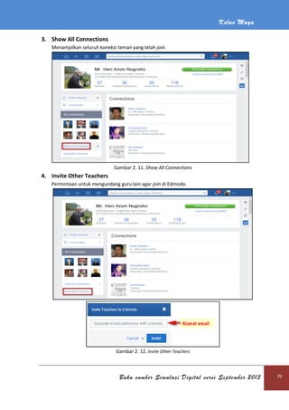 Kelas Maya
Buku sumber Simulasi Digital versi September 2013 70
3. Show All Connections
Menampilkan seluruh koneksi teman yang telah join.
Gambar 2. 11. Show All Connections
4. Invite Other Teachers
Permintaan untuk mengundang guru lain agar join di Edmodo.
Gambar 2. 12. Invite Other Teachers
 