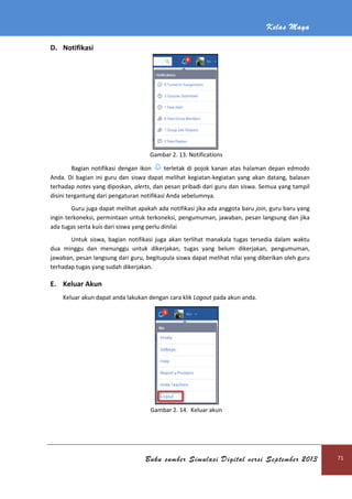 Kelas Maya
Buku sumber Simulasi Digital versi September 2013 71
D. Notifikasi
Gambar 2. 13. Notifications
Bagian notifikasi dengan ikon terletak di pojok kanan atas halaman depan edmodo
Anda. Di bagian ini guru dan siswa dapat melihat kegiatan-kegiatan yang akan datang, balasan
terhadap notes yang diposkan, alerts, dan pesan pribadi dari guru dan siswa. Semua yang tampil
disini tergantung dari pengaturan notifikasi Anda sebelumnya.
Guru juga dapat melihat apakah ada notifikasi jika ada anggota baru join, guru baru yang
ingin terkoneksi, permintaan untuk terkoneksi, pengumuman, jawaban, pesan langsung dan jika
ada tugas serta kuis dari siswa yang perlu dinilai
Untuk siswa, bagian notifikasi juga akan terlihat manakala tugas tersedia dalam waktu
dua minggu dan menunggu untuk dikerjakan, tugas yang belum dikerjakan, pengumuman,
jawaban, pesan langsung dari guru, begitupula siswa dapat melihat nilai yang diberikan oleh guru
terhadap tugas yang sudah dikerjakan.
E. Keluar Akun
Keluar akun dapat anda lakukan dengan cara klik Logout pada akun anda.
Gambar 2. 14. Keluar akun
 