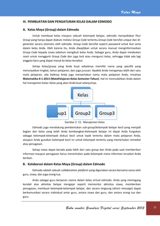 III. PEMBUATAN DAN PENGATURAN KELAS DALAM EDMODO
A. Kelas Maya (Group) dalam Edmodo
Untuk membuat kelas maupun sebuah kelompok belajar, edmodo menyediakan fitur
Group yang hanya dapat diakses melalui
generate secara otomatis oleh edmodo.
dalam kelas Anda. Oleh karena itu, Anda diwajibkan untuk secara manual menginformasikan
Group Code kepada siswa sebelum mengikuti kelas Anda. Sebagai guru, Anda dapat melakukan
reset untuk mengganti Group Code
anggota baru yang dapat masuk ke kelas t
Setiap kelas/group
menunjukkan tingkat, tahun pelajaran, dan juga jurusan. Apabila Anda men
mata pelajaran, ada baiknya Anda juga menyertakan nama mata pelajaran Anda
Matematika-X-1-2013 (MataPelajar
hal manajemen kelas–kelas yang akan Anda buat selanjutnya.
Edmodo juga mendukung pembentukan
bagian dari kelas yang telah Anda kembangkan.Kelompok belajar ini dapat Anda fungsikan
sebagai kelompok-kelompok
ataupun Anda gunakan kelompok kecil ini untuk kelompok tertentu yang memerlukan remedial
atau penugasan.
Setiap siswa dapat berada pada lebih dari satu group dan Anda pada saat memberikan
informasi maupun penugasan harus men
berikan.
B. Kolaborasi dalam Kelas Maya (Group) dalam Edmodo
Edmodo adalah sebuah
guru, siswa, dan juga orang tua.
Anda sebagai guru berperan utama dalam kelas virtual edmodo.
kendali atas aktivitas belajar mengajar seperti memonitor aktivitas siswa, memberikan
penugasan, membuat kelompok
berkomunikasi secara individual
guru.
Group1
Buku sumber Simulasi Digital versi September 2013
PEMBUATAN DAN PENGATURAN KELAS DALAM EDMODO
Kelas Maya (Group) dalam Edmodo
Untuk membuat kelas maupun sebuah kelompok belajar, edmodo menyediakan fitur
yang hanya dapat diakses melalui Group Code tertentu.Group Code bersifat
secara otomatis oleh edmodo. Group Code bersifat seperti password
dalam kelas Anda. Oleh karena itu, Anda diwajibkan untuk secara manual menginformasikan
kepada siswa sebelum mengikuti kelas Anda. Sebagai guru, Anda dapat melakukan
Group Code dan juga lock atau mengunci kelas, sehingga tidak ada lagi
anggota baru yang dapat masuk ke kelas tersebut.
group yang Anda buat sebaiknya memiliki nama
menunjukkan tingkat, tahun pelajaran, dan juga jurusan. Apabila Anda mengampu lebih dari satu
mata pelajaran, ada baiknya Anda juga menyertakan nama mata pelajaran Anda
(MataPelajaran-Kelas-Semester-Tahun). Hal ini memudahkan
kelas yang akan Anda buat selanjutnya.
Gambar 2. 15. Manajemen Kelas
Edmodo juga mendukung pembentukan sub-group/kelompok belajar kecil yang menjadi
bagian dari kelas yang telah Anda kembangkan.Kelompok belajar ini dapat Anda fungsikan
kelompok diskusi kecil untuk topik tertentu dalam mata pelajaran Anda,
ataupun Anda gunakan kelompok kecil ini untuk kelompok tertentu yang memerlukan remedial
Setiap siswa dapat berada pada lebih dari satu group dan Anda pada saat memberikan
asi maupun penugasan harus menentukan pada kelompok mana informasi tersebut Anda
Kolaborasi dalam Kelas Maya (Group) dalam Edmodo
Edmodo adalah sebuah collaboration platform yang digunakan secara bersama
guru, siswa, dan juga orang tua.
Anda sebagai guru berperan utama dalam kelas virtual edmodo. Anda yang memegang
kendali atas aktivitas belajar mengajar seperti memonitor aktivitas siswa, memberikan
penugasan, membuat kelompok-kelompok belajar, dan secara langsung (direct message
individual antar guru, antara siswa dan guru, dan antara orang tua dan
Kelas
Group1 Group2 Group3
Kelas Maya
Buku sumber Simulasi Digital versi September 2013 72
Untuk membuat kelas maupun sebuah kelompok belajar, edmodo menyediakan fitur
e bersifat unique dan di-
password untuk ikut serta
dalam kelas Anda. Oleh karena itu, Anda diwajibkan untuk secara manual menginformasikan
kepada siswa sebelum mengikuti kelas Anda. Sebagai guru, Anda dapat melakukan
atau mengunci kelas, sehingga tidak ada lagi
da buat sebaiknya memiliki nama yang spesifik yang
gampu lebih dari satu
mata pelajaran, ada baiknya Anda juga menyertakan nama mata pelajaran Anda, misalnya
. Hal ini memudahkan Anda dalam
/kelompok belajar kecil yang menjadi
bagian dari kelas yang telah Anda kembangkan.Kelompok belajar ini dapat Anda fungsikan
diskusi kecil untuk topik tertentu dalam mata pelajaran Anda,
ataupun Anda gunakan kelompok kecil ini untuk kelompok tertentu yang memerlukan remedial
Setiap siswa dapat berada pada lebih dari satu group dan Anda pada saat memberikan
pada kelompok mana informasi tersebut Anda
yang digunakan secara bersama-sama oleh
Anda yang memegang
kendali atas aktivitas belajar mengajar seperti memonitor aktivitas siswa, memberikan
direct message) dapat
antar guru, antara siswa dan guru, dan antara orang tua dan
 