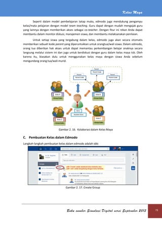 Kelas Maya
Buku sumber Simulasi Digital versi September 2013 73
Seperti dalam model pembelajaran tatap muka, edmodo juga mendukung pengampu
kelas/mata pelajaran dengan model team teaching. Guru dapat dengan mudah mengajak guru
yang lainnya dengan memberikan akses sebagai co-teacher. Dengan fitur ini rekan Anda dapat
membantu dalam monitor diskusi, manajemen siswa, dan membantu melaksanakan penilaian.
Untuk setiap siswa yang tergabung dalam kelas, edmodo juga akan secara otomatis
memberikan sebuah kode parent yang diperuntukkan untuk orangtua/wali siswa. Dalam edmodo,
orang tua diberikan hak akses untuk dapat memantau perkembangan belajar anaknya secara
langsung melalui sistem ini dan juga untuk berdiskusi dengan guru dalam kelas maya tsb. Oleh
karena itu, biasakan dulu untuk menggunakan kelas maya dengan siswa Anda sebelum
mengundang orang tua/wali murid.
Gambar 2. 16. Kolaborasi dalam Kelas Maya
C. Pembuatan Kelas dalam Edmodo
Langkah-langkah pembuatan kelas dalam edmodo adalah sbb:
Gambar 2. 17. Create Group
 