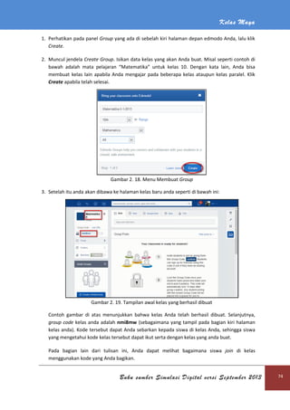 Kelas Maya
Buku sumber Simulasi Digital versi September 2013 74
1. Perhatikan pada panel Group yang ada di sebelah kiri halaman depan edmodo Anda, lalu klik
Create.
2. Muncul jendela Create Group. Isikan data kelas yang akan Anda buat. Misal seperti contoh di
bawah adalah mata pelajaran “Matematika” untuk kelas 10. Dengan kata lain, Anda bisa
membuat kelas lain apabila Anda mengajar pada beberapa kelas ataupun kelas paralel. Klik
Create apabila telah selesai.
Gambar 2. 18. Menu Membuat Group
3. Setelah itu anda akan dibawa ke halaman kelas baru anda seperti di bawah ini:
Gambar 2. 19. Tampilan awal kelas yang berhasil dibuat
Contoh gambar di atas menunjukkan bahwa kelas Anda telah berhasil dibuat. Selanjutnya,
group code kelas anda adalah nmi8mw (sebagaimana yang tampil pada bagian kiri halaman
kelas anda). Kode tersebut dapat Anda sebarkan kepada siswa di kelas Anda, sehingga siswa
yang mengetahui kode kelas tersebut dapat ikut serta dengan kelas yang anda buat.
Pada bagian lain dari tulisan ini, Anda dapat melihat bagaimana siswa join di kelas
menggunakan kode yang Anda bagikan.
 