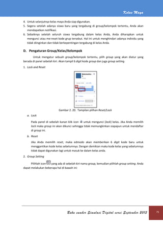 Kelas Maya
Buku sumber Simulasi Digital versi September 2013 75
4. Untuk selanjutnya kelas maya Anda siap digunakan.
5. Segera setelah adanya siswa baru yang tergabung di group/kelompok tertentu, Anda akan
mendapatkan notifikasi.
6. Sebaiknya setelah seluruh siswa tergabung dalam kelas Anda, Anda diharapkan untuk
mengunci atau me-reset kode grup tersebut. Hal ini untuk menghindari adanya individu yang
tidak diinginkan dan tidak berkepentingan tergabung di kelas Anda.
D. Pengaturan Group/Kelas/Kelompok
Untuk mengatur sebuah group/kelompok tertentu, pilih group yang akan diatur yang
berada di panel sebelah kiri. Akan tampil 6 digit kode group dan juga group setting.
1. Lock and Reset
Gambar 2. 20. Tampilan pilihan Reset/Lock
a. Lock
Pada panel di sebelah kanan klik icon untuk mengunci (lock) kelas. Jika Anda memilih
lock maka group ini akan dikunci sehingga tidak memungkinkan siapapun untuk mendaftar
di group ini.
b. Reset
Jika Anda memilih reset, maka edmodo akan memberikan 6 digit kode baru untuk
menggantikan kode kelas sebelumnya. Dengan demikian maka kode kelas yang sebelumnya
tidak dapat digunakan lagi untuk masuk ke dalam kelas anda.
2. Group Setting
Pilihlah icon yang ada di sebelah kiri nama group, kemudian pilihlah group setting. Anda
dapat melakukan beberapa hal di bawah ini:
 