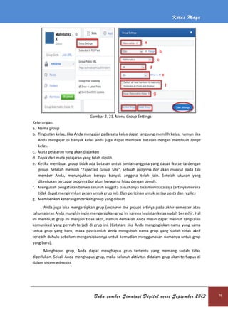 Kelas Maya
Buku sumber Simulasi Digital versi September 2013 76
Gambar 2. 21. Menu Group Settings
Keterangan:
a. Nama group
b. Tingkatan kelas, Jika Anda mengajar pada satu kelas dapat langsung memilih kelas, namun jika
Anda mengajar di banyak kelas anda juga dapat memberi batasan dengan membuat range
kelas.
c. Mata pelajaran yang akan diajarkan
d. Topik dari mata pelajaran yang telah dipilih.
e. Ketika membuat group tidak ada batasan untuk jumlah anggota yang dapat ikutserta dengan
group. Setelah memilih "Expected Group Size", sebuah progress bar akan muncul pada tab
member Anda, menunjukkan berapa banyak anggota telah join. Setelah ukuran yang
ditentukan tercapai progress bar akan berwarna hijau dengan penuh.
f. Mengubah pengaturan bahwa seluruh anggota baru hanya bisa membaca saja (artinya mereka
tidak dapat mengirimkan pesan untuk grup ini). Dan perizinan untuk setiap posts dan replies
g. Memberikan keterangan terkait group yang dibuat
Anda juga bisa mengarsipkan grup (archieve the group) artinya pada akhir semester atau
tahun ajaran Anda mungkin ingin mengarsipkan grup ini karena kegiatan kelas sudah berakhir. Hal
ini membuat grup ini menjadi tidak aktif, namun demikian Anda masih dapat melihat rangkaian
komunikasi yang pernah terjadi di grup ini. (Catatan: jika Anda menginginkan nama yang sama
untuk grup yang baru, maka pastikanlah Anda mengubah nama grup yang sudah tidak aktif
terlebih dahulu sebelum mengarsipkannya untuk kemudian menggunakan namanya untuk grup
yang baru).
Menghapus grup, Anda dapat menghapus grup tertentu yang memang sudah tidak
diperlukan. Sekali Anda menghapus grup, maka seluruh aktivitas didalam grup akan terhapus di
dalam sistem edmodo.
 