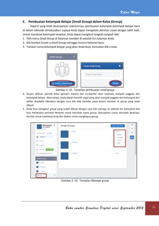Kelas Maya
Buku sumber Simulasi Digital versi September 2013 77
E. Pembuatan Kelompok Belajar (Small Group) dalam Kelas (Group)
Seperti yang telah disampaikan sebelumnya, pembuatan kelompok-kelompok belajar kecil
di dalam edmodo dimaksudkan supaya Anda dapat mengelola aktivitas siswa dengan lebih baik.
Untuk membuat kelompok tersebut, Anda dapat mengikuti langkah-langkah sbb:
1. Pilih menu Small Group di halaman member di sebelah kiri halaman Anda.
2. Klik tombol Create a Small Group sehingga muncul halaman baru.
3. Tuliskan nama kelompok belajar yang akan Anda buat, kemudian klik create.
Gambar 2. 22. Tampilan pembuatan small group
4. Secara default, pemilik kelas (group’s owner) dan co-teacher akan otomatis menjadi anggota dari
kelompok belajar. Akan tetapi, Anda dapat memilih siapa yang akan menjadi anggota dari kelompok dari
daftar Available Members dengan cara klik add member pada kolom member di group yang telah
dibuat.
5. Anda bisa mengatur group yang sudah dibuat dengan cara klik manage di sebelah kiri kemudian kita
bisa melakukan perintah Rename untuk merubah nama group, Description untuk merubah deskripsi,
Archive untuk membuat arsip dan Delete untuk menghapus group.
Gambar 2. 23. Tampilan Manage group
 