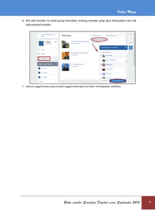Kelas Maya
Buku sumber Simulasi Digital versi September 2013 78
6. Klik add member to small group kemudian centang member yang akan dimasukkan dan klik
Add selected member.
7. Seluruh anggota kelas yang menjadi anggota kelompok kecil akan mendapatkan notifikasi.
 