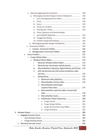 Buku Sumber Simulasi Digital Versi September 2013 7
1. Alat penangkap gambar (camera)............................................... 158
a. Menangkap Gambar Dengan Kamera Handycam................. 158
i. Cara memegang Kamera Video ...................................... 158
ii. Zoom............................................................................... 158
iii. Suara ............................................................................... 159
iv. Peraturan 10 detik.......................................................... 159
v. Panning dan Tilting......................................................... 159
vi. Fokus, Exposure and keseimbangan
1. warna (White Balance)................................................ 159
vii. Tanggal dan Waktu ......................................................... 159
viii. Gambar pengisi (Cutaways)......................................... 160
b. Menangkap gambar dengan Handphone................................ 163
2. Screencast O Matic........................................................................ 163
a. Instalasi Screencast O Matic................................................... 164
b. Menggunakan Screencast O Matic.......................................... 166
iii. Pasca Produksi ................................................................................... 172
1. Fungsi Editing Video..................................................................... 172
a. Windows Movie Maker.......................................................... 173
i. Memulai Windows Movie Maker................................. 173
ii. Memulai dan menyimpan sebuah proyek.................... 174
iii. Menambahkan/ Importing Digital Movies and Photos 174
iv. pilih tab beranda dan klik tombol tambahkan video
dan foto ........................................................................ 174
v. Editing Dasar................................................................. 175
1. Memecah video /splitting ..................................... 175
2. Menambahkan transisi video ................................ 176
3. Menambahkan keterangan
/caption Pada video............................................... 177
4. Menambahkan Judul dan daftar nama/credit
tittle........................................................................ 178
5. Menambahkan Suara............................................. 178
6. Publikasikan Video/ Eksporting ............................. 180
a. Fungsi Sound.................................................... 181
b. Fungsi Image Editing........................................ 181
c. Fungsi Animasi dan Visual Effect..................... 181
d. Fungsi Distribusi............................................... 181
3. Simulasi Visual............................................................................................... 182
a. Pengertian Simulasi Visual.................................................................................. 183
i. Jenis Simulasi Visual ................................................................................ 183
ii. Fungsi Simulasi Visual.............................................................................. 183
b. Membuat Simulasi Visual ................................................................................ 184
 