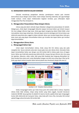 Kelas Maya
Buku sumber Simulasi Digital versi September 2013 79
IV. MANAJEMEN KONTEN DALAM EDMODO
Edmodo mendukung pengelolaan aktivitas pembelajaran melalui pola interaksi
(komunikasi) sesuai dengan sosial media, materi belajar (learning materials), dan juga berbagai
model evaluasi. Untuk dapat melaksanakan kegiatan tersebut, guru diharapkan dapat
menggunakan fitur-fitur di bawah ini.
A. Menggunakan Perpustakaan Maya dengan Library
Library yang ada dalam edmodo dapat dikatakan sebagaimana perpustakaan di sekolah.
Sebagai guru, Anda dapat mengunggah dokumen apapun termasuk bahan ajar terkait maupun
link situs sebagai referensi bagi siswa. Anda juga dapat mengaturnya dalam folder-folder untuk
memudahkan akses bagi setiap kelas. Edmodo dapat menerima berbagai jenis format bahan ajar
elektronik yang Anda akan unggah ke dalam edmodo. Bahan ajar tersebut dapat diatur oleh guru
kelas mana saja yang dapat memanfaatkan bahan ajar tersebut dan kapan bahan ajar tersebut
dapat dimanfaatkan.
1. Menggunakan Library Items
a. Mengunggah Bahan Ajar
Untuk dapat memanfaatkan Library, Anda cukup klik link Library yang ada pada
navigation bar. Secara otomatis anda akan masuk pada menu bar Library Items. Kemudian Anda
dapat menambahkan bahan ajar dengan cara klik tombol Add to Library pada menu di bagian
kanan. Bahan ajar Anda baik yang berupa elektronik file, maupun berupa referensi dari situs yang
lain (gambar, dokumen, video, audio, dsb) yang telah diupload akan langsung ditampilkan (a).
Data tersebut bisa Anda sortir untuk ditampilkan dengan cara klik menu drop down Filter by (b).
Anda juga dapat melihat tampilan dalam bentuk details atau thumbnails dengan klik view (c).
Gambar 2. 24. Tampilan Utama Library
Ketika mengunggah bahan ajar Anda hanya perlu klik tombol Add to Library. Kapasitas
Library Anda tidak terbatas, tetapi setiap konten yang Anda unggah, haruslah berukuran
maksimal 100 MB. Sesuai gambar di sebelah kiri (warna merah), apabila Anda ingin mengunggah
konten (file elektronik) dari komputer Anda, maka Anda pilih menu Files, kemudian klik tombol
upload hingga selesai kemudian klik tombol Add.
 