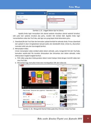 Kelas Maya
Buku sumber Simulasi Digital versi September 2013 80
Gambar 2. 25. Unggah Bahan Ajar ke Library
Apabila Anda ingin menautkan link alamat website masukkan alamat website tersebut,
edit judul dari website tersebut jika perlu, terakhir klik tombol Add. Apabila Anda ingin
menambahkan video dari YouTube, ada tiga cara yang dapat Anda laksanakan yaitu:
1. Download file dari YouTube dan kemudian upload kembali ke edmodo Anda. Proses download
dan upload ini akan menghabiskan banyak waktu dan bandwidth Anda. Untuk itu, disarankan
memakai salah satu dari dua langkah berikut.
2. Menyisipkan Video
Untuk menyisipkan video (embed video) dalam edmodo, yaitu mengambil link dari YouTube,
kemudian seolah-olah file tersebut dimasukkan dan dimainkan dari dalam edmodo, maka
dilaksanakan langkah-langkah berikut.
a. Pilih video yang akan Anda gunakan dalam materi belajar Anda dengan memilih video dari
situs YouTube.
b. Klik tombol bagi, kemudian Anda akan mendapatkan URL dari video tsb.
Gambar 2. 26. Mengambil Alamat Video pada Situs Pemutar Video YouTube
 