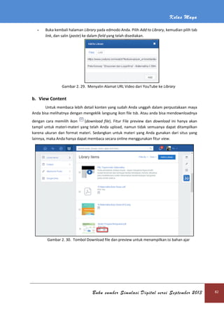 - Buka kembali halaman
link, dan salin (paste)
Gambar 2. 29
b. View Content
Untuk membaca lebih detail konten yang sudah Anda unggah dalam perpustakaan
Anda bisa melihatnya dengan mengeklik
dengan cara memilih ikon
tampil untuk materi-materi yang telah Anda upload,
karena ukuran dan format materi.
lainnya, maka Anda hanya dapat membaca secara online menggunakan fitur
Gambar 2. 30. Tombol Download file
Buku sumber Simulasi Digital versi September 2013
Buka kembali halaman Library pada edmodo Anda. Pilih Add to Library
) ke dalam field yang telah disediakan.
29. Menyalin Alamat URL Video dari YouTube ke
Untuk membaca lebih detail konten yang sudah Anda unggah dalam perpustakaan
Anda bisa melihatnya dengan mengeklik langsung ikon file tsb. Atau anda bisa mendownloadnya
(download file). Fitur File preview dan download
materi yang telah Anda upload, namun tidak semuanya dapat ditampilkan
at materi. Sedangkan untuk materi yang Anda gunakan dari situs yang
lainnya, maka Anda hanya dapat membaca secara online menggunakan fitur view
Tombol Download file dan preview untuk menampilkan isi bahan ajar
Kelas Maya
Buku sumber Simulasi Digital versi September 2013 82
Add to Library, kemudian pilih tab
Menyalin Alamat URL Video dari YouTube ke Library
Untuk membaca lebih detail konten yang sudah Anda unggah dalam perpustakaan maya
Atau anda bisa mendownloadnya
download ini hanya akan
namun tidak semuanya dapat ditampilkan
Sedangkan untuk materi yang Anda gunakan dari situs yang
view.
preview untuk menampilkan isi bahan ajar
 
