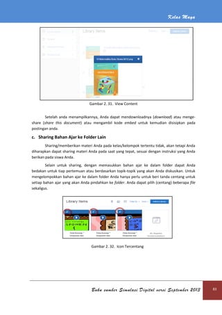 Kelas Maya
Buku sumber Simulasi Digital versi September 2013 83
Gambar 2. 31. View Content
Setelah anda menampilkannya, Anda dapat mendownloadnya (download) atau menge-
share (share this document) atau mengambil kode embed untuk kemudian disisipkan pada
postingan anda.
c. Sharing Bahan Ajar ke Folder Lain
Sharing/memberikan materi Anda pada kelas/kelompok tertentu tidak, akan tetapi Anda
diharapkan dapat sharing materi Anda pada saat yang tepat, sesuai dengan instruksi yang Anda
berikan pada siswa Anda.
Selain untuk sharing, dengan memasukkan bahan ajar ke dalam folder dapat Anda
bedakan untuk tiap pertemuan atau berdasarkan topik-topik yang akan Anda diskusikan. Untuk
mengelompokkan bahan ajar ke dalam folder Anda hanya perlu untuk beri tanda centang untuk
setiap bahan ajar yang akan Anda pindahkan ke folder. Anda dapat pilih (centang) beberapa file
sekaligus.
Gambar 2. 32. Icon Tercentang
 