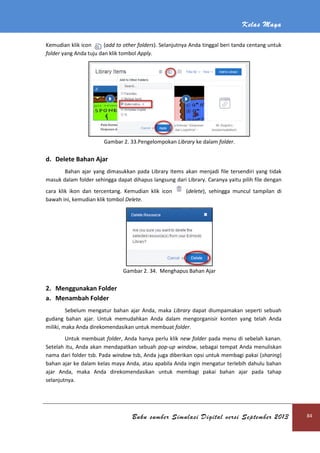 Kelas Maya
Buku sumber Simulasi Digital versi September 2013 84
Kemudian klik icon (add to other folders). Selanjutnya Anda tinggal beri tanda centang untuk
folder yang Anda tuju dan klik tombol Apply.
Gambar 2. 33.Pengelompokan Library ke dalam folder.
d. Delete Bahan Ajar
Bahan ajar yang dimasukkan pada Library Items akan menjadi file tersendiri yang tidak
masuk dalam folder sehingga dapat dihapus langsung dari Library. Caranya yaitu pilih file dengan
cara klik ikon dan tercentang. Kemudian klik icon (delete), sehingga muncul tampilan di
bawah ini, kemudian klik tombol Delete.
Gambar 2. 34. Menghapus Bahan Ajar
2. Menggunakan Folder
a. Menambah Folder
Sebelum mengatur bahan ajar Anda, maka Library dapat diumpamakan seperti sebuah
gudang bahan ajar. Untuk memudahkan Anda dalam mengorganisir konten yang telah Anda
miliki, maka Anda direkomendasikan untuk membuat folder.
Untuk membuat folder, Anda hanya perlu klik new folder pada menu di sebelah kanan.
Setelah itu, Anda akan mendapatkan sebuah pop-up window, sebagai tempat Anda menuliskan
nama dari folder tsb. Pada window tsb, Anda juga diberikan opsi untuk membagi pakai (sharing)
bahan ajar ke dalam kelas maya Anda, atau apabila Anda ingin mengatur terlebih dahulu bahan
ajar Anda, maka Anda direkomendasikan untuk membagi pakai bahan ajar pada tahap
selanjutnya.
 