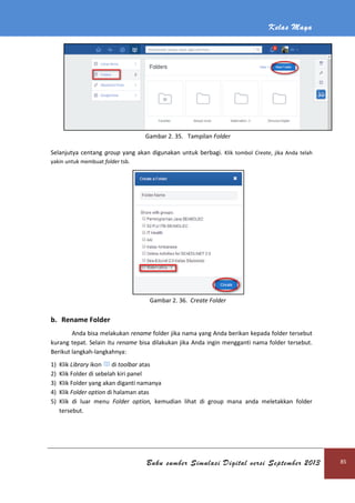 Kelas Maya
Buku sumber Simulasi Digital versi September 2013 85
Gambar 2. 35. Tampilan Folder
Selanjutya centang group yang akan digunakan untuk berbagi. Klik tombol Create, jika Anda telah
yakin untuk membuat folder tsb.
Gambar 2. 36. Create Folder
b. Rename Folder
Anda bisa melakukan rename folder jika nama yang Anda berikan kepada folder tersebut
kurang tepat. Selain itu rename bisa dilakukan jika Anda ingin mengganti nama folder tersebut.
Berikut langkah-langkahnya:
1) Klik Library ikon di toolbar atas
2) Klik Folder di sebelah kiri panel
3) Klik Folder yang akan diganti namanya
4) Klik Folder option di halaman atas
5) Klik di luar menu Folder option, kemudian lihat di group mana anda meletakkan folder
tersebut.
 
