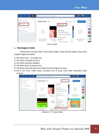 Kelas Maya
Buku sumber Simulasi Digital versi September 2013 86
Rename Folder
c. Membagikan Folder
Setelah Anda membuat folder, Anda dapat dengan mudah berbagi dengan Group Anda.
Langkah-langkahnya adalah:
1) Klik Library ikon di toolbar atas
2) Klik Folder di sebelah kiri panel
3) Klik Folder yang akan dibagikan
4) Klik Folder option di halaman atas
5) Pilih group yang Anda ingin share folder tersebut hingga tercentang
6) Klik di luar menu Folder option, kemudian lihat di group mana anda meletakkan folder
tersebut.
Gambar 2. 37. Share Folder
 