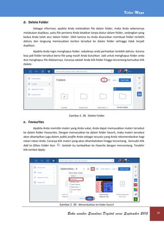 d. Delete Folder
Sebagai informasi, apabila Anda meletakkan file dalam folder, maka Anda sebenarnya
melakukan duplikasi, yaitu file pertama Anda letakkan tanpa diatur dalam folder, sedangkan yang
kedua Anda telah atur dalam folder. Oleh karena itu Anda disarankan membuat folder t
dahulu dan langsung memasukkan konten tersebut ke dalam folder sehingga tidak terjadi
duplikasi.
Apabila Anda ingin menghapus folder
bisa jadi folder tersebut berisi file yang masih Anda butuhkan.
ikut menghapus file didalamnya. Caranya adalah
Delete.
e. Favourites
Apabila Anda memiliki materi yang Anda sukai, Anda dapat memasukkan materi tersebut
ke dalam folder Favourites. Dengan memasukkan ke dalam folder
akan ditampilkan juga dalam
rekan-rekan Anda. Caranya klik materi yang akan ditambahakan hingga tercentang, kemudin klik
Add to Othes Folder ikon
klik tombol Apply.
Buku sumber Simulasi Digital versi September 2013
informasi, apabila Anda meletakkan file dalam folder, maka Anda sebenarnya
melakukan duplikasi, yaitu file pertama Anda letakkan tanpa diatur dalam folder, sedangkan yang
kedua Anda telah atur dalam folder. Oleh karena itu Anda disarankan membuat folder t
dahulu dan langsung memasukkan konten tersebut ke dalam folder sehingga tidak terjadi
ingin menghapus folder, sebaiknya anda perhatikan terlebih dahulu. Karena
berisi file yang masih Anda butuhkan. Jadi untuk menghapus folder anda
ikut menghapus file didalamnya. Caranya adalah Anda klik folder hingga tercentang
Gambar 2. 38. Delete Folder
Apabila Anda memiliki materi yang Anda sukai, Anda dapat memasukkan materi tersebut
Dengan memasukkan ke dalam folder favorit, maka materi tersebut
akan ditampilkan juga dalam public profile Anda sebagai sesuatu yang Anda rekome
Caranya klik materi yang akan ditambahakan hingga tercentang, kemudin klik
. Setelah itu tambahkan ke Favorite dengan mencentang. Terakhir
Gambar 2. 39. Menambahkan ke folder favorit
Kelas Maya
Buku sumber Simulasi Digital versi September 2013 87
informasi, apabila Anda meletakkan file dalam folder, maka Anda sebenarnya
melakukan duplikasi, yaitu file pertama Anda letakkan tanpa diatur dalam folder, sedangkan yang
kedua Anda telah atur dalam folder. Oleh karena itu Anda disarankan membuat folder terlebih
dahulu dan langsung memasukkan konten tersebut ke dalam folder sehingga tidak terjadi
sebaiknya anda perhatikan terlebih dahulu. Karena
Jadi untuk menghapus folder anda
klik folder hingga tercentang kemudian klik
Apabila Anda memiliki materi yang Anda sukai, Anda dapat memasukkan materi tersebut
maka materi tersebut
Anda sebagai sesuatu yang Anda rekomendasikan bagi
Caranya klik materi yang akan ditambahakan hingga tercentang, kemudin klik
dengan mencentang. Terakhir
 