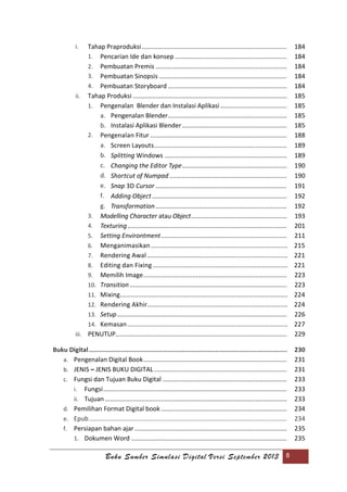 Buku Sumber Simulasi Digital Versi September 2013 8
i. Tahap Praproduksi................................................................................... 184
1. Pencarian Ide dan konsep ................................................................ 184
2. Pembuatan Premis ........................................................................... 184
3. Pembuatan Sinopsis ......................................................................... 184
4. Pembuatan Storyboard .................................................................... 184
ii. Tahap Produksi ........................................................................................ 185
1. Pengenalan Blender dan Instalasi Aplikasi ...................................... 185
a. Pengenalan Blender.................................................................... 185
b. Instalasi Aplikasi Blender............................................................ 185
2. Pengenalan Fitur .............................................................................. 188
a. Screen Layouts............................................................................ 189
b. Splitting Windows ...................................................................... 189
c. Changing the Editor Type............................................................ 190
d. Shortcut of Numpad ................................................................... 190
e. Snap 3D Cursor ........................................................................... 191
f. Adding Object ............................................................................. 192
g. Transformation ........................................................................... 192
3. Modelling Character atau Object......................................................... 193
4. Texturing........................................................................................... 201
5. Setting Environtment........................................................................ 211
6. Menganimasikan ........................................................................... 215
7. Rendering Awal ............................................................................. 221
8. Editing dan Fixing .......................................................................... 221
9. Memilih Image.................................................................................. 223
10. Transition.......................................................................................... 223
11. Mixing............................................................................................ 224
12. Rendering Akhir............................................................................. 224
13. Setup................................................................................................. 226
14. Kemasan........................................................................................ 227
iii. PENUTUP.................................................................................................. 229
Buku Digital......................................................................................................... 230
a. Pengenalan Digital Book.................................................................................. 231
b. JENIS – JENIS BUKU DIGITAL............................................................................ 231
c. Fungsi dan Tujuan Buku Digital ....................................................................... 233
i. Fungsi......................................................................................................... 233
ii. Tujuan ........................................................................................................ 233
d. Pemilihan Format Digital book........................................................................ 234
e. Epub................................................................................................................. 234
f. Persiapan bahan ajar ....................................................................................... 235
1. Dokumen Word ......................................................................................... 235
 
