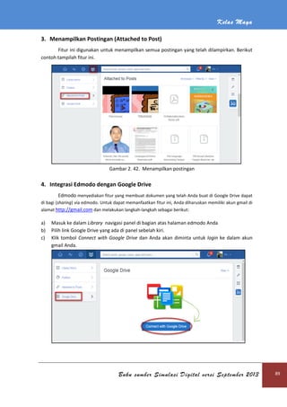 Kelas Maya
Buku sumber Simulasi Digital versi September 2013 89
3. Menampilkan Postingan (Attached to Post)
Fitur ini digunakan untuk menampilkan semua postingan yang telah dilampirkan. Berikut
contoh tampilah fitur ini.
Gambar 2. 42. Menampilkan postingan
4. Integrasi Edmodo dengan Google Drive
Edmodo menyediakan fitur yang membuat dokumen yang telah Anda buat di Google Drive dapat
di bagi (sharing) via edmodo. Untuk dapat memanfaatkan fitur ini, Anda diharuskan memiliki akun gmail di
alamat http://gmail.com dan melakukan langkah-langkah sebagai berikut:
a) Masuk ke dalam Library navigasi panel di bagian atas halaman edmodo Anda
b) Pilih link Google Drive yang ada di panel sebelah kiri.
c) Klik tombol Connect with Google Drive dan Anda akan diminta untuk login ke dalam akun
gmail Anda.
 