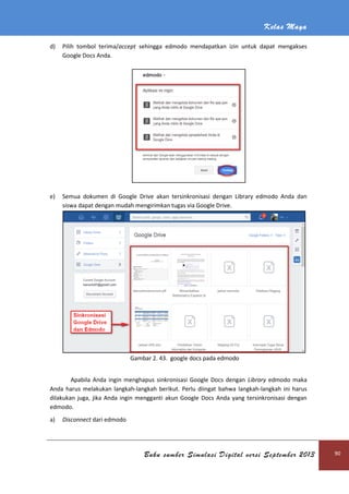 Kelas Maya
Buku sumber Simulasi Digital versi September 2013 90
d) Pilih tombol terima/accept sehingga edmodo mendapatkan izin untuk dapat mengakses
Google Docs Anda.
e) Semua dokumen di Google Drive akan tersinkronisasi dengan Library edmodo Anda dan
siswa dapat dengan mudah mengirimkan tugas via Google Drive.
Gambar 2. 43. google docs pada edmodo
Apabila Anda ingin menghapus sinkronisasi Google Docs dengan Library edmodo maka
Anda harus melakukan langkah-langkah berikut. Perlu diingat bahwa langkah-langkah ini harus
dilakukan juga, jika Anda ingin mengganti akun Google Docs Anda yang tersinkronisasi dengan
edmodo.
a) Disconnect dari edmodo
 