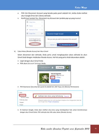 Kelas Maya
Buku sumber Simulasi Digital versi September 2013 91
 Pilih link Disconnect Account yang berada pada panel sebelah kiri, ketika Anda melihat
akun Google Drive dari Library edmodo.
 Konfirmasi tombol Yes, Disconnect my Account dari jendela pop up yang muncul
b) Cabut Akses (Revoke Access) dari Akun Gmail
Selain disconnect dari edmodo, Anda perlu untuk menghapuskan akses edmodo ke akun
Gmail Anda dengan melakukan Revoke Access. Hal-hal yang perlu Anda laksanakan adalah:
 Login dengan akun Gmail Anda
 Pilih akun (Account Settings) Anda.
 Pilih Keamanan (Security) dari panel di sebelah kiri, klik Tinjau Izin (Review Permissions)
 Di halaman Google, Anda akan melihat situs-situs yang mendapatkan hak untuk tersinkronisasi
dengan akun Gmail Anda. Pilih edmodo dan klik cabut akses (Revoke Access)
 