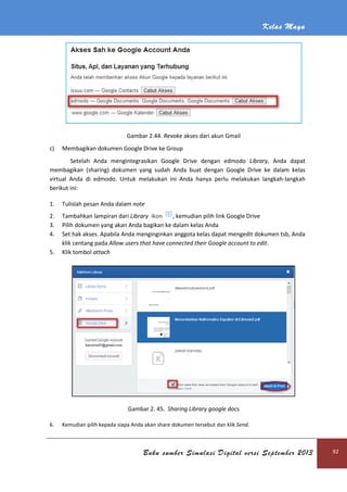 Kelas Maya
Buku sumber Simulasi Digital versi September 2013 92
Gambar 2.44. Revoke akses dari akun Gmail
c) Membagikan dokumen Google Drive ke Group
Setelah Anda mengintegrasikan Google Drive dengan edmodo Library, Anda dapat
membagikan (sharing) dokumen yang sudah Anda buat dengan Google Drive ke dalam kelas
virtual Anda di edmodo. Untuk melakukan ini Anda hanya perlu melakukan langkah-langkah
berikut ini:
1. Tulislah pesan Anda dalam note
2. Tambahkan lampiran dari Library ikon , kemudian pilih link Google Drive
3. Pilih dokumen yang akan Anda bagikan ke dalam kelas Anda
4. Set hak akses. Apabila Anda menginginkan anggota kelas dapat mengedit dokumen tsb, Anda
klik centang pada Allow users that have connected their Google account to edit.
5. Klik tombol attach
Gambar 2. 45. Sharing Library google docs
6. Kemudian pilih kepada siapa Anda akan share dokumen tersebut dan klik Send.
 