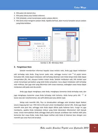Kelas Maya
Buku sumber Simulasi Digital versi September 2013 94
4. Klik pada Link alamat situs
5. Klik pada Library atau koleksi referensi.
6. Pilih Schedule, untuk menentukan waktu catatan dikirim
7. Klik Send untuk mengirim catatan Anda. Apabila berhasil, akan muncul tampilan sesuai catatan
yang Anda ketikkan.
Gambar 2. 48. Membaca Note
2. Pengelolaan Note
Setelah memberikan informasi kepada siswa melalui note, Anda juga dapat melakukan
edit terhadap note Anda. Drag kursor pada note, sehingga muncul icon di pojok kanan
kemudian klik. Anda dapat melakukan edit terhadap deskripsi note Anda tetapi Anda tidak dapat
menyertakan file, link, ataupun koleksi materi Anda. Setelah melakukan edit, klik tombol save
untuk menyimpan perubahan yang telah Anda sampaikan. Guru dapat melakukan edit terhadap
note miliknya, dan juga note yang dikirimkan oleh siswa-siswanya, sedangkan siswa hanya dapat
melakukan edit pada note dia sendiri.
Anda juga dapat menghapus note Anda, menghapus komentar Anda terhadap note, dan
juga menghapus komentar siswa Anda terhadap note tertentu. Anda hanya perlu klik di
kanan atas dari note/komentar, dan pilih delete post atau delete reply.
Setiap note memiliki URL, fitur ini dimaksudkan sehingga note tersebut dapat diakses
secara langsung dari luar. Pilih link to this post untuk mendapatkan alamat URL. Anda juga dapat
memilih view post link, sehingga note Anda dapat dilihat pada halaman baru. Fungsi ini juga
membantu, apabila Anda melakukan diskusi yang Anda laksanakan dikomentari oleh banyak
siswa. Untuk memudahkan Anda sehingga tidak perlu banyak scrolldown dan melihat lebih jelas
komentar dari siswa Anda, maka Anda dapat melihat note Anda di halaman baru dengan cara
memilih opsi view Post Link tersebut.
 