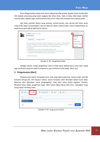 Kelas Maya
Buku sumber Simulasi Digital versi September 2013 95
Perlu diingat bahwa setiap note secara default bersifat private. Apabila Anda memberikan
URL kepada seseorang yang bukan anggota dari kelas Anda, maka ia tetap tidak dapat melihat
note tersebut. Apabila ingin melihat keseluruhan note, maka note tersebut harus dibuat public.
Jika Anda memiliki diskusi yang penting, contoh-contoh, atau ide-ide dari kelas Anda,
maka Anda dapat menambahkan note tersebut ke dalam Library Anda. Untuk melaksanakan ini,
Anda hanya perlu klik di Add Post to Library.
Gambar 2. 49. Pengelolaan Note
Sebagai catatan, fungsi pengelolaan note ini tidak hanya dilaksanakan untuk note, tetapi
juga untuk post yang lain seperti assignment, quiz, komentar (note,reply), alerts, dsb.
C. Pengumuman (Alert)
Pengumuman (alert) merupakan jenis note yang lebih sederhana, karena tidak memiliki
lampiran berupa file, link maupun Library. Secara tampilan, Alert dituliskan dalam huruf tebal.
Biasanya alert digunakan untuk mengingatkan siswa akan batas waktu kegiatan tertentu.
Misalnya batas waktu pengiriman tugas. Alert hanya dapat dibuat oleh Guru, sedangkan siswa
hanya dapat membaca alert.
Gambar 2. 50. Pengumuman (Alert)
 