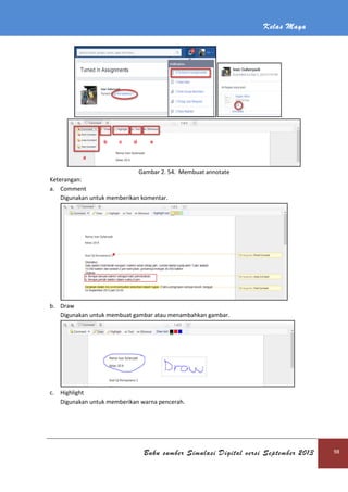 Kelas Maya
Buku sumber Simulasi Digital versi September 2013 98
Gambar 2. 54. Membuat annotate
Keterangan:
a. Comment
Digunakan untuk memberikan komentar.
b. Draw
Digunakan untuk membuat gambar atau menambahkan gambar.
c. Highlight
Digunakan untuk memberikan warna pencerah.
 