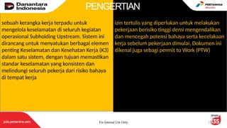 For Internal Use Only 2
sebuah kerangka kerja terpadu untuk
mengelola keselamatan di seluruh kegiatan
operasional Subholding Upstream. Sistem ini
dirancang untuk menyatukan berbagai elemen
penting Keselamatan dan Kesehatan Kerja (K3)
dalam satu sistem, dengan tujuan memastikan
standar keselamatan yang konsisten dan
melindungi seluruh pekerja dari risiko bahaya
di tempat kerja
izin tertulis yang diperlukan untuk melakukan
pekerjaan berisiko tinggi demi mengendalikan
dan mencegah potensi bahaya serta kecelakaan
kerja sebelum pekerjaan dimulai. Dokumen ini
dikenal juga sebagi permit to Work (PTW)
PENGERTIAN
 