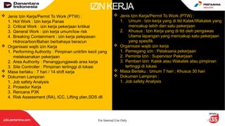 For Internal Use Only 3
 Jenis Izin Kerja/Permit To Work (PTW) :
1. Hot Work : Izin kerja Panas
2. Critical Work : izin kerja pekerjaan kritikal
3. General Work : izin kerja umum/low risk
4. Breaking Containment : izin kerja pelepasan
Hidrocarbon/Bahan berbahaya beracun
 Organisasi wajib izin Kerja
1. Performing Authority : Pimpinan unit/tim kecil yang
melaksanakan pekerjaan
2. Area Authority : Penanggungjawab area kerja
3. Site Controller : Pimpinan tertinggi di lokasi
 Masa berlaku : 7 hari / 14 shift kerja
 Dokumen Lampiran
1. Job safety Analysis
2. Prosedur Kerja
3. Rencana P3K
4. Risk Assessment (RA), ICC, Lifting plan,SDS dll
 Jenis Izin Kerja/Permit To Work (PTW) :
1. Umum : Izin kerja yang di ttd Katek/Wakatek yang
mencakup lebih dari satu pekerjaan
2. Khusus : Izin Kerja yang di ttd oleh pengawas
Utama lapangan yang mencakup satu pekerjaan
yang spesifik
 Organisasi wajib izin kerja
1. Pemegang izin : Pelaksana pekerjaan
2. Peminta Izin : Supervisor Pekerjaan
3. Pemberi Izin: Katek atau Wakatek atau pimpinan
tertinggi di lokasi
 Masa Berlaku : Umum 7 hari ; Khusus 30 hari
 Dokumen Lampiran :
1. Job safety Analysis
IZINKERJA
 