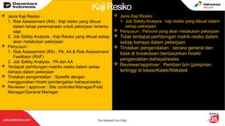 For Internal Use Only 5
 Jenis Kaji Resiko :
1. Risk Assessment (RA) : Kaji resiko yang dibuat
dalam tahap perencanaan untuk pekerjaan tertentu
saja
2. Job Safety Analysis : Kaji Resiko yang dibuat setiap
akan melakukan pekerjaan
 Penyusun :
1. Risk Assessment (RA) : PA, AA & Risk Assessment
Fasilitator (RAF)
2. Job Safety Analysis : PA dan AA
 Terdapat perhitungan matriks resiko dalam setiap
bahaya dalam pekerjaan
 Tindakan pengendalian : Spesifik dengan
menggunakan hirarki pendengalian bahaya/resiko
 Reviewer / approver : Site controller/Manager/Field
Manager/General Manager
 Jenis Kaji Resiko :
1. Job Safety Analysis : kaji resiko yang dibuat dalam
setiap pekerjaan
 Penyusun : Personil yang akan melakukan pekerjaan
 Tidak terdapat perhitungan matrik resiko dalam
setiap bahaya dalam pekerjaan
 Tindakan pengendalian : secara general dan
tidak di breakdown berdasarkan hirarki
pengendalian bahaya/resiko
 Reviewer/approver : Pemberi Izin (pimpinan
tertinggi di lokasi/Katek/Wakatek
KajiResiko
 