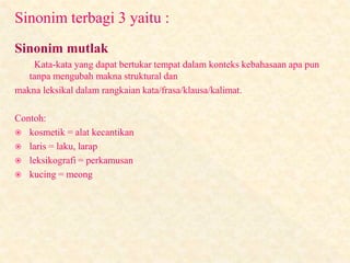 Sinonim terbagi 3 yaitu :
Sinonim mutlak
Kata-kata yang dapat bertukar tempat dalam konteks kebahasaan apa pun
tanpa mengubah makna struktural dan
makna leksikal dalam rangkaian kata/frasa/klausa/kalimat.
Contoh:
 kosmetik = alat kecantikan
 laris = laku, larap
 leksikografi = perkamusan
 kucing = meong
 