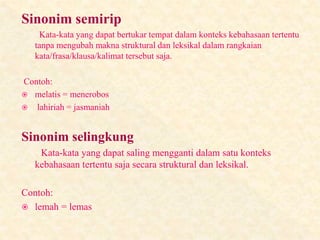 Sinonim semirip
Kata-kata yang dapat bertukar tempat dalam konteks kebahasaan tertentu
tanpa mengubah makna struktural dan leksikal dalam rangkaian
kata/frasa/klausa/kalimat tersebut saja.
Contoh:
 melatis = menerobos
 lahiriah = jasmaniah
Sinonim selingkung
Kata-kata yang dapat saling mengganti dalam satu konteks
kebahasaan tertentu saja secara struktural dan leksikal.
Contoh:
 lemah = lemas
 
